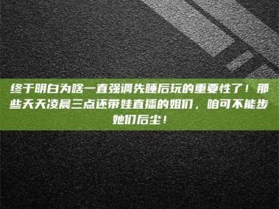 齐齐哈尔终于明白为啥一直强调先睡后玩的重要性了！那些天天凌晨三点还带娃直播的姐们，咱可不能步她们后尘！